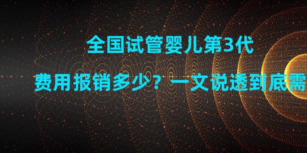 全国试管婴儿第3代费用报销多少？一文说透到底需要多少钱