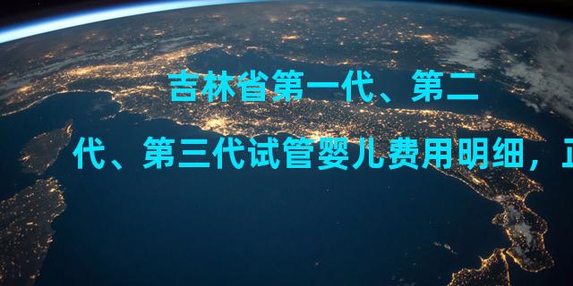 吉林省第一代、第二代、第三代试管婴儿费用明细，正规合法，你值得拥有