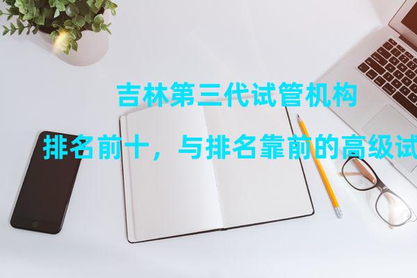 吉林第三代试管机构排名前十，与排名靠前的高级试管正规医院相当。