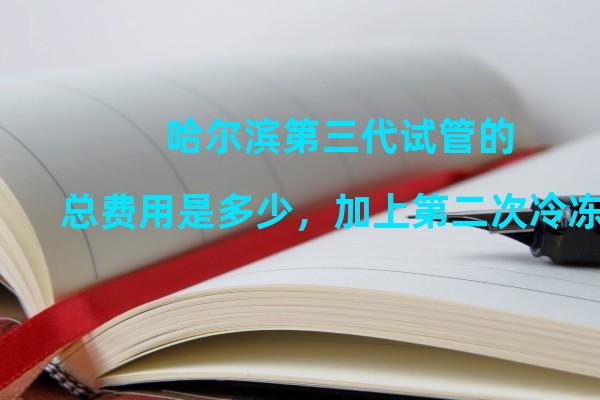 哈尔滨第三代试管的总费用是多少，加上第二次冷冻囊胚移植的费用？