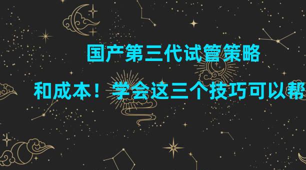 国产第三代试管策略和成本！学会这三个技巧可以帮你省钱。