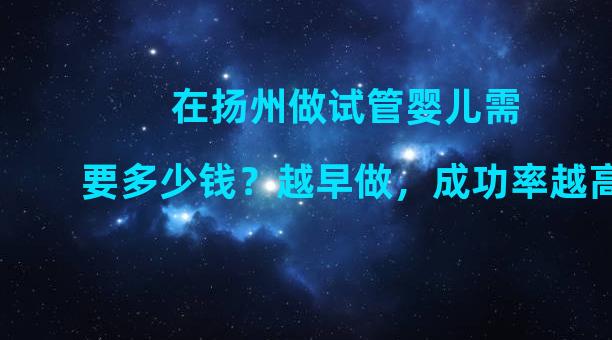 在扬州做试管婴儿需要多少钱？越早做，成功率越高。