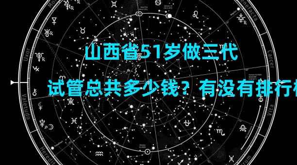 山西省51岁做三代试管总共多少钱？有没有排行榜