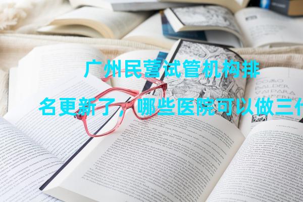 广州民营试管机构排名更新了，哪些医院可以做三代？