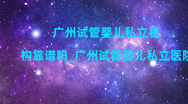 广州试管婴儿私立机构靠谱吗_广州试管婴儿私立医院费用