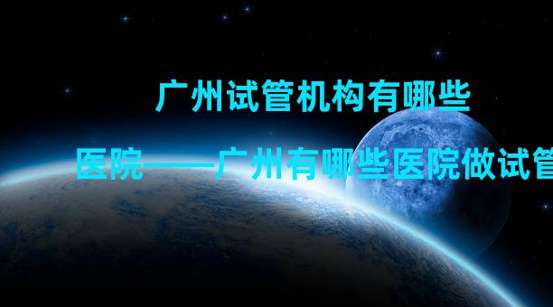 广州试管机构有哪些医院——广州有哪些医院做试管？