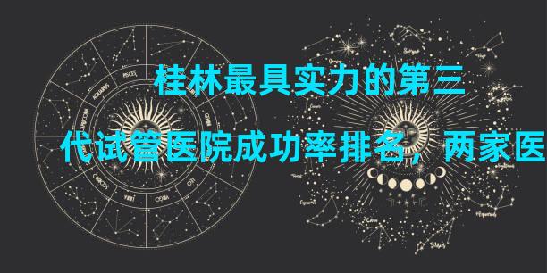 桂林最具实力的第三代试管医院成功率排名，两家医院详细介绍。