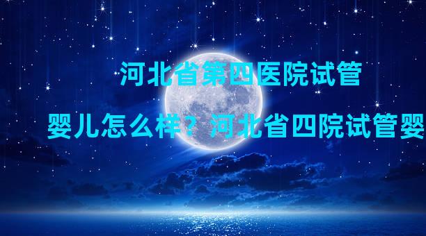 河北省第四医院试管婴儿怎么样？河北省四院试管婴儿成功率如何？