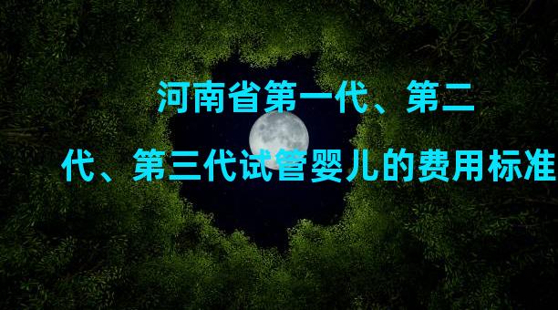 河南省第一代、第二代、第三代试管婴儿的费用标准，越早做成功率越高。