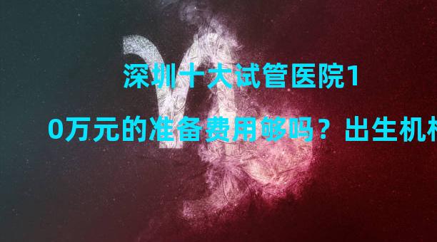 深圳十大试管医院10万元的准备费用够吗？出生机构清单附后。