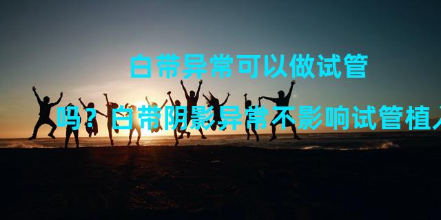 白带异常可以做试管吗？白带阴影异常不影响试管植入。