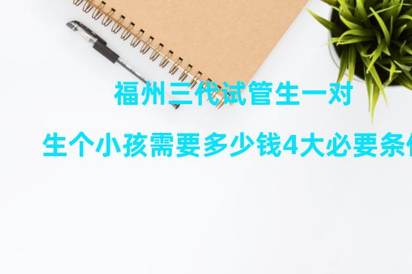 福州三代试管生一对生个小孩需要多少钱4大必要条件缺一不可