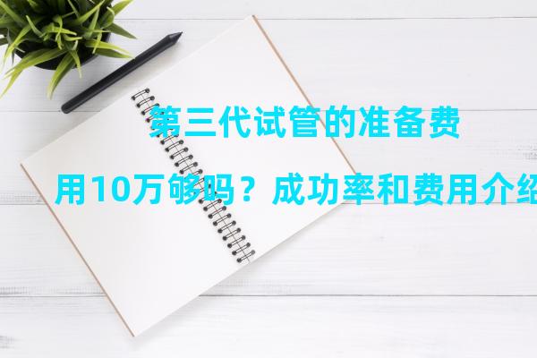 第三代试管的准备费用10万够吗？成功率和费用介绍！