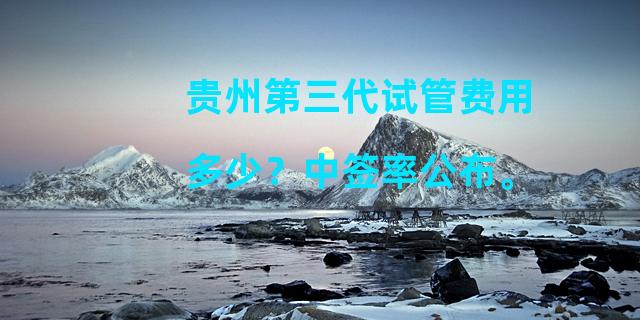 贵州第三代试管费用多少？中签率公布。