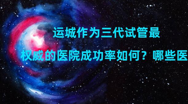 运城作为三代试管最权威的医院成功率如何？哪些医院很受欢迎？