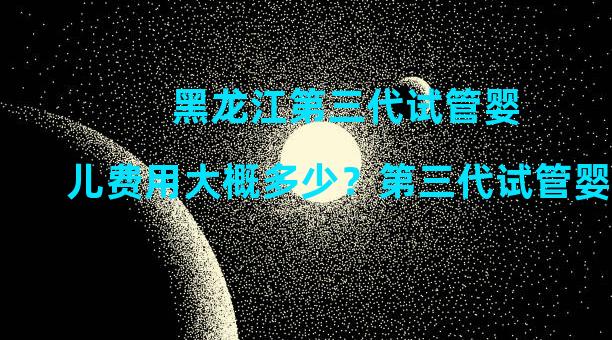 黑龙江第三代试管婴儿费用大概多少？第三代试管婴儿费用明细公布。