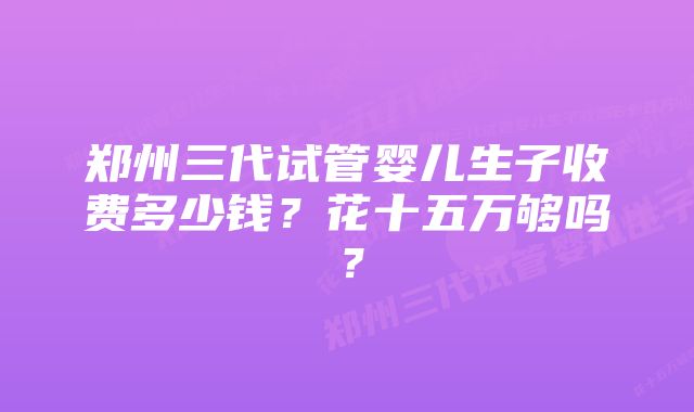 郑州三代试管婴儿生子收费多少钱？花十五万够吗？