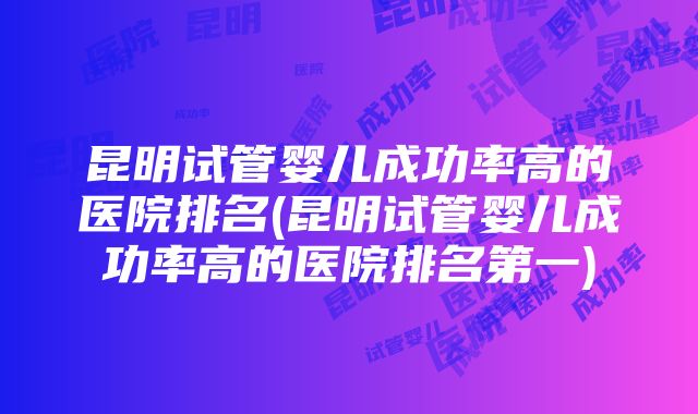 昆明试管婴儿成功率高的医院排名(昆明试管婴儿成功率高的医院排名第一)