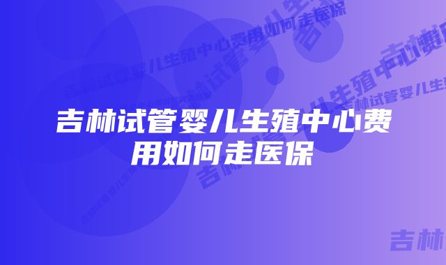 吉林试管婴儿生殖中心费用如何走医保