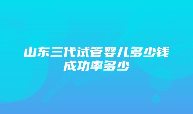 山东三代试管婴儿多少钱成功率多少