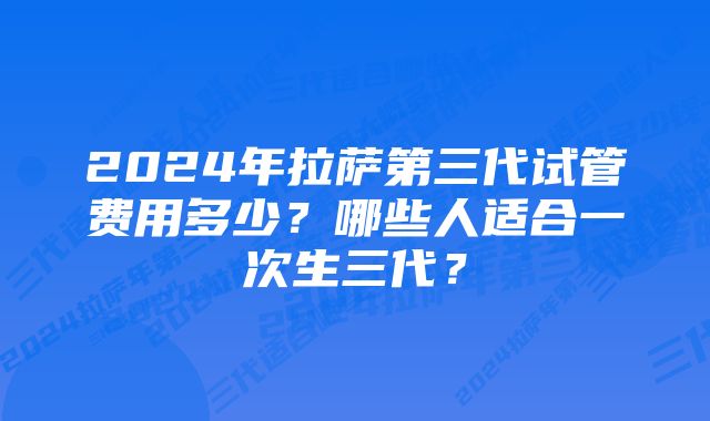 2024年拉萨第三代试管费用多少？哪些人适合一次生三代？