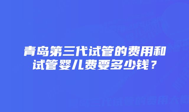 青岛第三代试管的费用和试管婴儿费要多少钱？