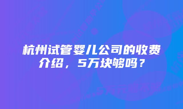 杭州试管婴儿公司的收费介绍，5万块够吗？