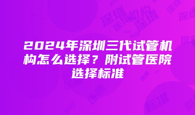 2024年深圳三代试管机构怎么选择？附试管医院选择标准