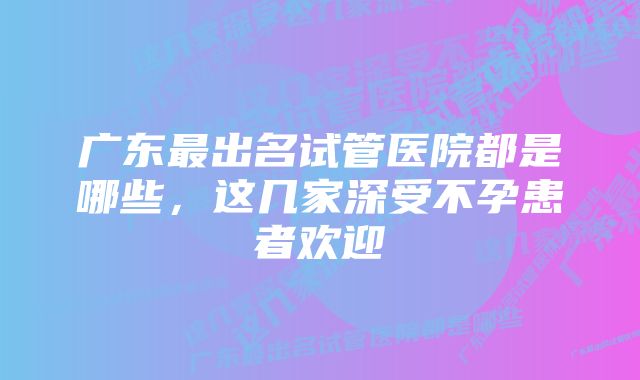 广东最出名试管医院都是哪些，这几家深受不孕患者欢迎