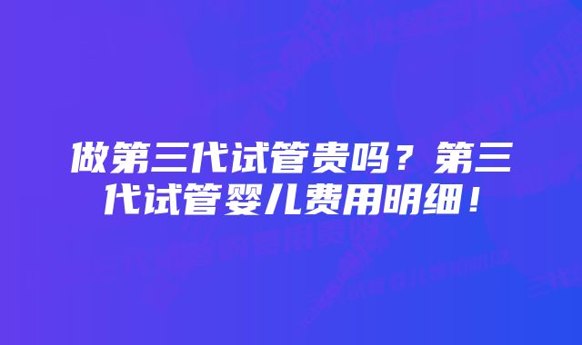 做第三代试管贵吗？第三代试管婴儿费用明细！