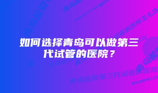 如何选择青岛可以做第三代试管的医院？