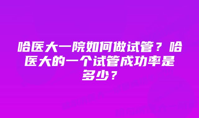 哈医大一院如何做试管？哈医大的一个试管成功率是多少？