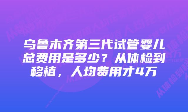 乌鲁木齐第三代试管婴儿总费用是多少？从体检到移植，人均费用才4万