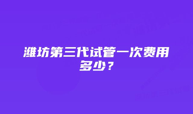 潍坊第三代试管一次费用多少？