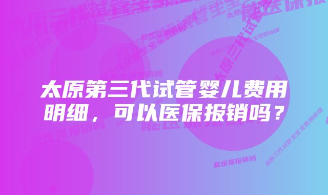 太原第三代试管婴儿费用明细，可以医保报销吗？