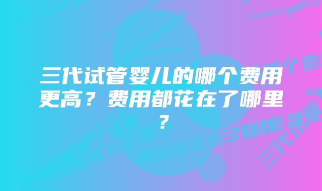 三代试管婴儿的哪个费用更高？费用都花在了哪里？