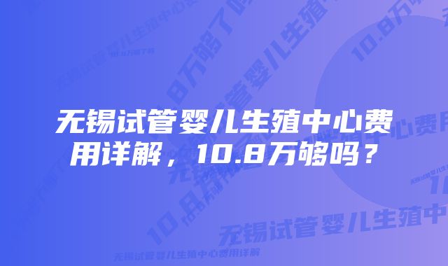 无锡试管婴儿生殖中心费用详解，10.8万够吗？