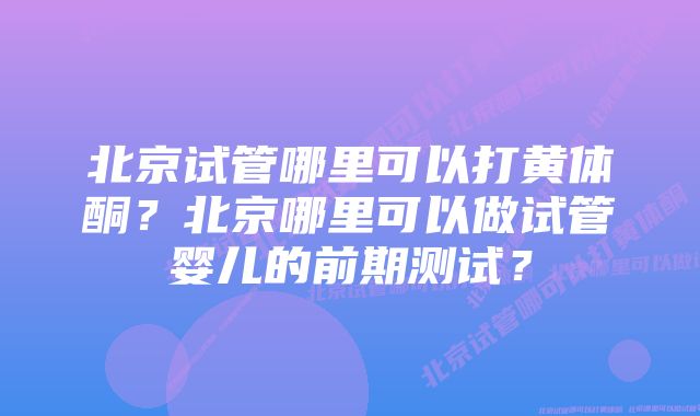 北京试管哪里可以打黄体酮？北京哪里可以做试管婴儿的前期测试？