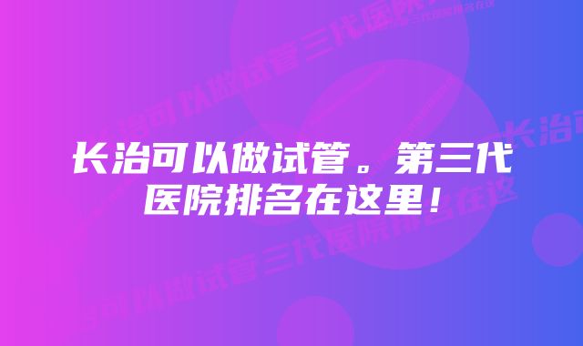 长治可以做试管。第三代医院排名在这里！