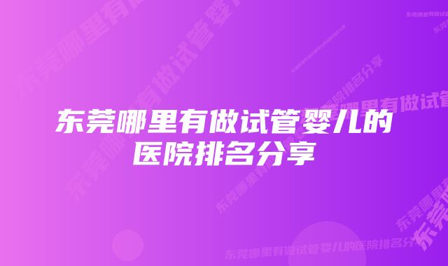 东莞哪里有做试管婴儿的医院排名分享