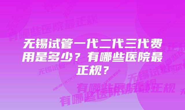 无锡试管一代二代三代费用是多少？有哪些医院最正规？