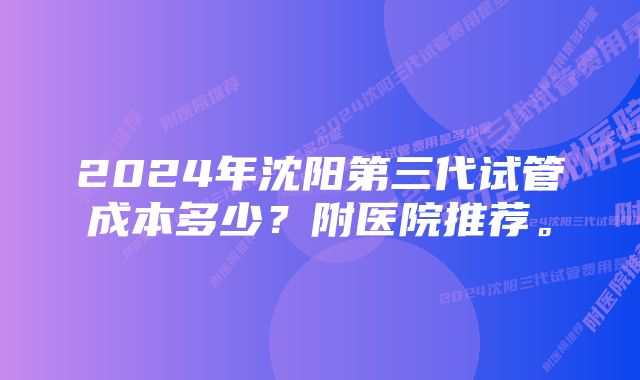 2024年沈阳第三代试管成本多少？附医院推荐。