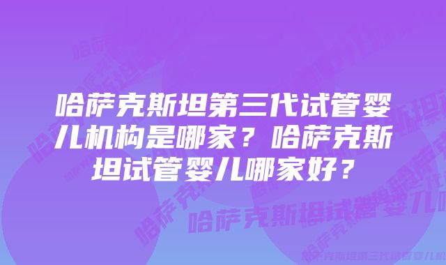 哈萨克斯坦第三代试管婴儿机构是哪家？哈萨克斯坦试管婴儿哪家好？