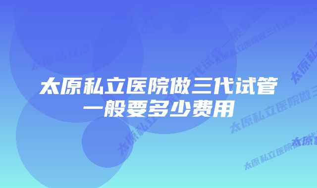 太原私立医院做三代试管一般要多少费用