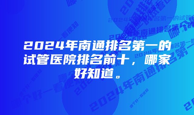 2024年南通排名第一的试管医院排名前十，哪家好知道。