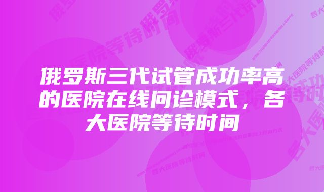 俄罗斯三代试管成功率高的医院在线问诊模式，各大医院等待时间