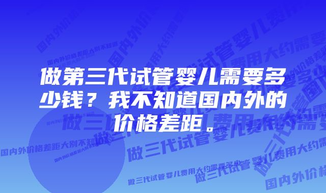 做第三代试管婴儿需要多少钱？我不知道国内外的价格差距。