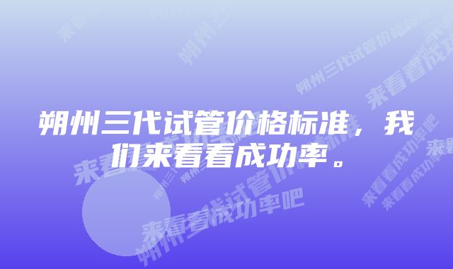 朔州三代试管价格标准，我们来看看成功率。