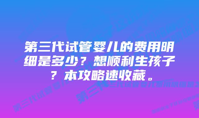 第三代试管婴儿的费用明细是多少？想顺利生孩子？本攻略速收藏。