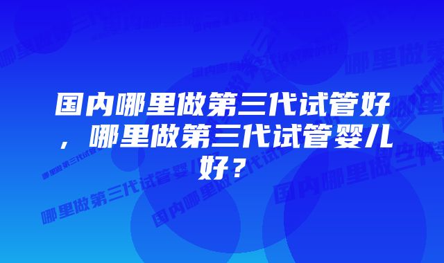 国内哪里做第三代试管好，哪里做第三代试管婴儿好？